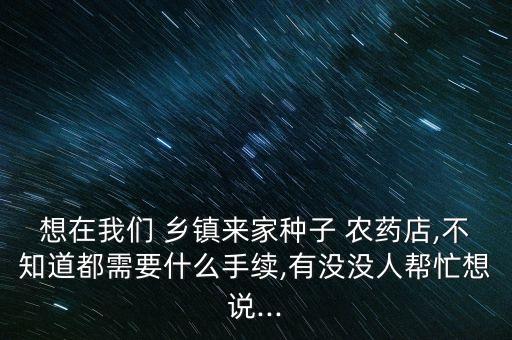 想在我們 鄉鎮來家種子 農藥店,不知道都需要什么手續,有沒沒人幫忙想說...