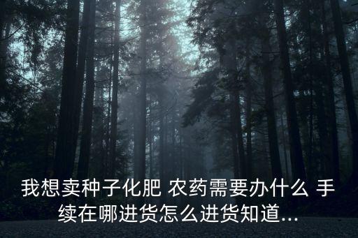 我想賣種子化肥 農(nóng)藥需要辦什么 手續(xù)在哪進貨怎么進貨知道...