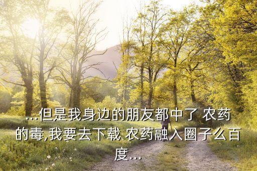 ...但是我身邊的朋友都中了 農藥的毒,我要去下載 農藥融入圈子么百度...