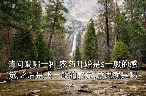 請問喝哪一種 農藥開始是s一般的感覺,之后是飛一般的感覺,意思就是喝了...