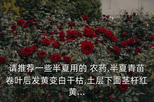 請推薦一些半夏用的 農藥,半夏青苗卷葉后發黃變白干枯,土層下面莖桿紅黃...