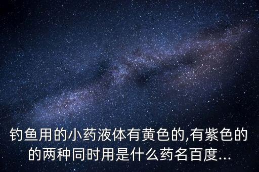 釣魚用的小藥液體有黃色的,有紫色的的兩種同時用是什么藥名百度...