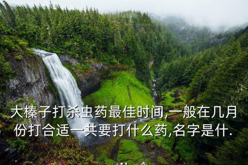 大榛子打殺蟲藥最佳時間,一般在幾月份打合適一共要打什么藥,名字是什...