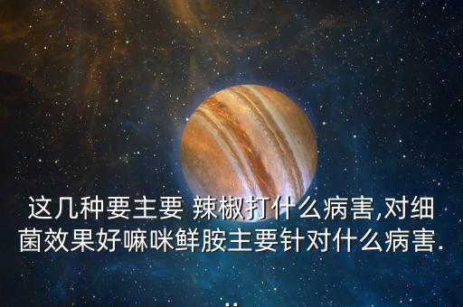 這幾種要主要 辣椒打什么病害,對細(xì)菌效果好嘛咪鮮胺主要針對什么病害...