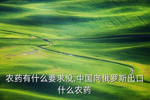 出口農藥有什么要求沒,中國向俄羅斯出口什么農藥