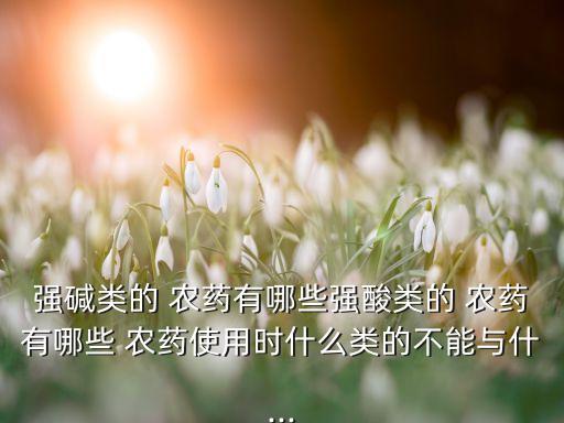 強堿類的 農藥有哪些強酸類的 農藥有哪些 農藥使用時什么類的不能與什...