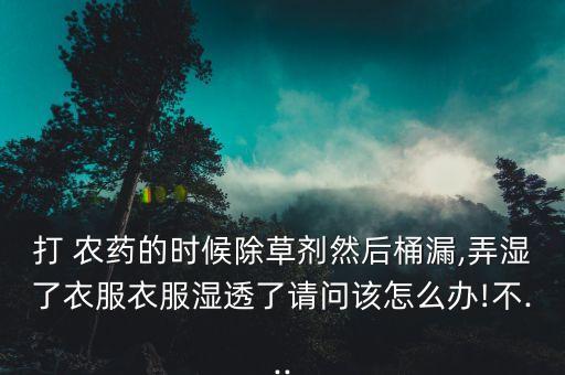 打 農(nóng)藥的時候除草劑然后桶漏,弄濕了衣服衣服濕透了請問該怎么辦!不...