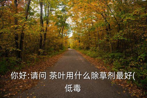 你好:請(qǐng)問(wèn) 茶葉用什么除草劑最好(低毒
