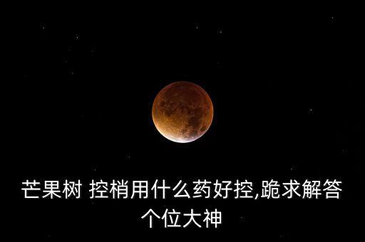 芒果樹(shù) 控梢用什么藥好控,跪求解答個(gè)位大神
