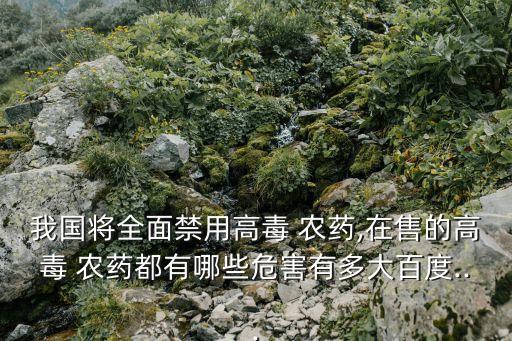 我國將全面禁用高毒 農藥,在售的高毒 農藥都有哪些危害有多大百度...