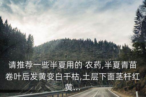 請(qǐng)推薦一些半夏用的 農(nóng)藥,半夏青苗卷葉后發(fā)黃變白干枯,土層下面莖桿紅黃...
