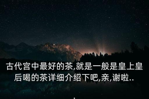 古代宮中最好的茶,就是一般是皇上皇后喝的茶詳細介紹下吧,親,謝啦...