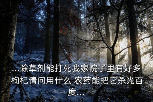 ...除草劑能打死我家院子里有好多 枸杞請(qǐng)問(wèn)用什么 農(nóng)藥能把它殺光百度...