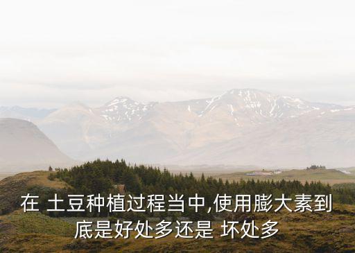 在 土豆種植過程當中,使用膨大素到底是好處多還是 壞處多
