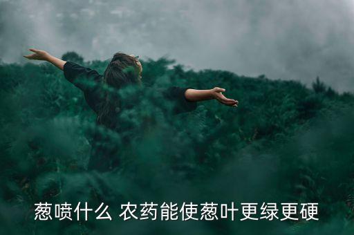 蔥噴什么 農(nóng)藥能使蔥葉更綠更硬