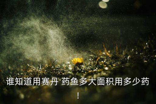 誰知道用賽丹 藥魚多大面積用多少藥!