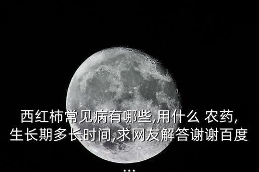 西紅柿常見病有哪些,用什么 農藥,生長期多長時間,求網友解答謝謝百度...