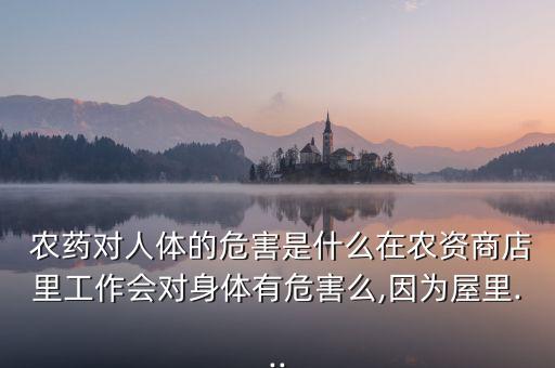  農藥對人體的危害是什么在農資商店里工作會對身體有危害么,因為屋里...