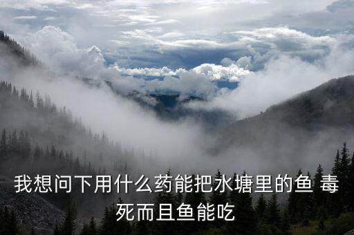 我想問下用什么藥能把水塘里的魚 毒死而且魚能吃