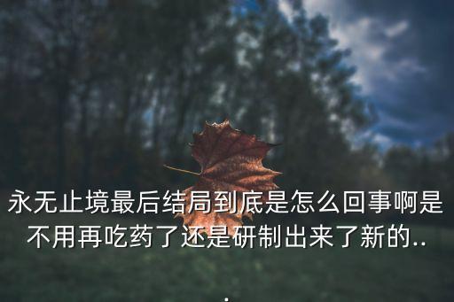 永無(wú)止境最后結(jié)局到底是怎么回事啊是不用再吃藥了還是研制出來(lái)了新的...