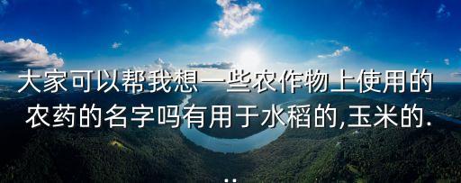 大家可以幫我想一些農作物上使用的 農藥的名字嗎有用于水稻的,玉米的...