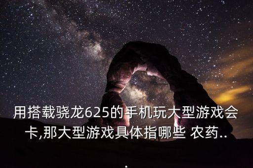 用搭載驍龍625的手機(jī)玩大型游戲會(huì)卡,那大型游戲具體指哪些 農(nóng)藥...