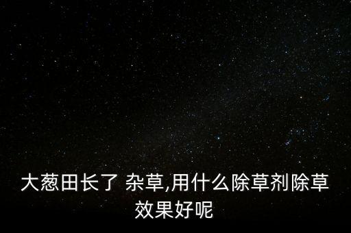 大蔥田長了 雜草,用什么除草劑除草效果好呢