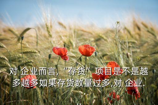 對(duì) 企業(yè)而言,“存貨”項(xiàng)目是不是越多越多如果存貨數(shù)量過多,對(duì) 企業(yè)...