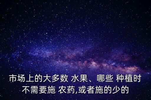 市場上的大多數 水果、哪些 種植時不需要施 農藥,或者施的少的