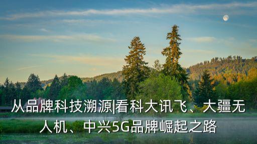 從品牌科技溯源|看科大訊飛、大疆無人機、中興5G品牌崛起之路