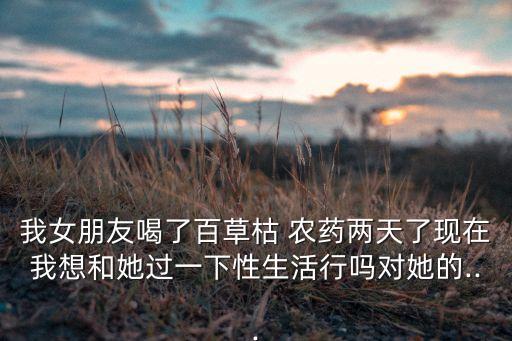 我女朋友喝了百草枯 農藥兩天了現在我想和她過一下性生活行嗎對她的...