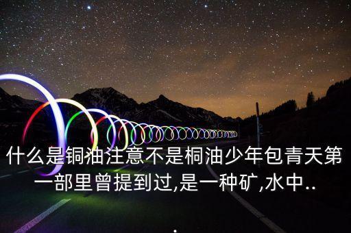 什么是銅油注意不是桐油少年包青天第一部里曾提到過,是一種礦,水中...