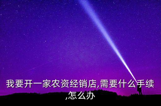 我要開一家農(nóng)資經(jīng)銷店,需要什么手續(xù),怎么辦