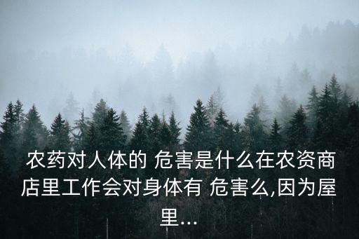  農藥對人體的 危害是什么在農資商店里工作會對身體有 危害么,因為屋里...