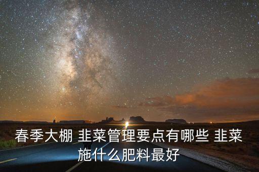 春季大棚 韭菜管理要點(diǎn)有哪些 韭菜施什么肥料最好