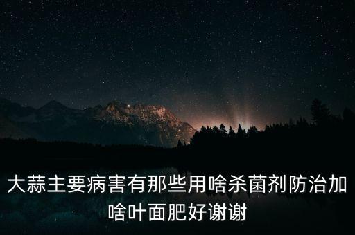 大蒜主要病害有那些用啥殺菌劑防治加啥葉面肥好謝謝