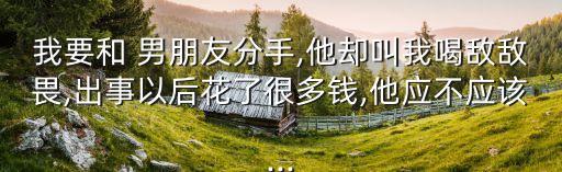 我要和 男朋友分手,他卻叫我喝敵敵畏,出事以后花了很多錢,他應不應該...