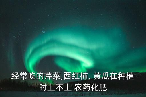 經常吃的芹菜,西紅柿, 黃瓜在種植時上不上 農藥化肥