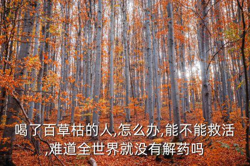 喝了百草枯的人,怎么辦,能不能救活,難道全世界就沒有解藥嗎