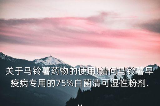 關于馬鈴薯藥物的使用!請問馬鈴薯早疫病專用的75%白菌清可濕性粉劑...