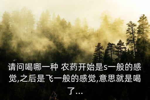 請問喝哪一種 農藥開始是s一般的感覺,之后是飛一般的感覺,意思就是喝了...