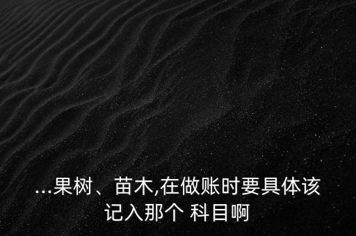 ...果樹、苗木,在做賬時要具體該記入那個 科目啊