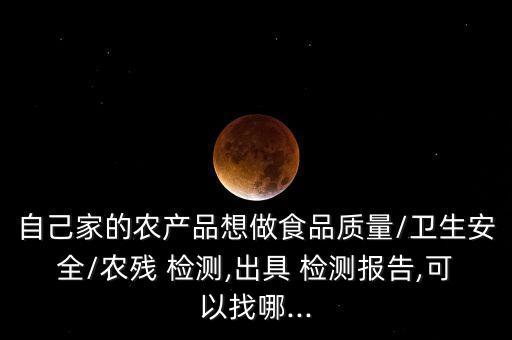 自己家的農產品想做食品質量/衛生安全/農殘 檢測,出具 檢測報告,可以找哪...