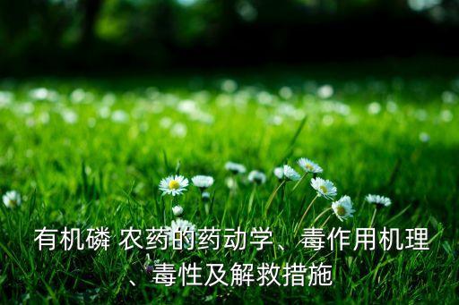  有機(jī)磷 農(nóng)藥的藥動(dòng)學(xué)、毒作用機(jī)理、毒性及解救措施