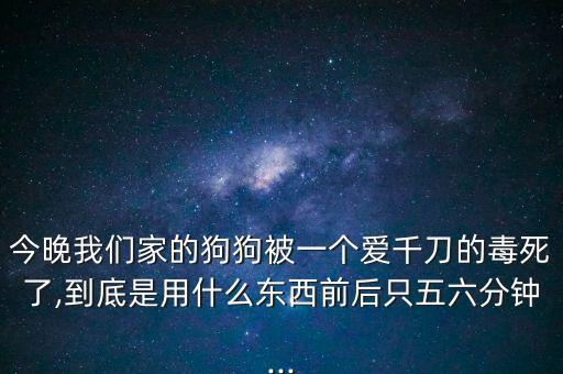 今晚我們家的狗狗被一個愛千刀的毒死了,到底是用什么東西前后只五六分鐘...