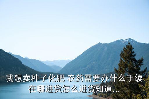 我想賣種子化肥 農藥需要辦什么手續在哪進貨怎么進貨知道...