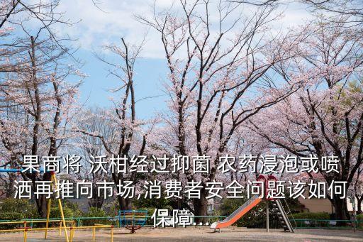 果商將 沃柑經(jīng)過抑菌 農(nóng)藥浸泡或噴灑再推向市場,消費(fèi)者安全問題該如何保障...