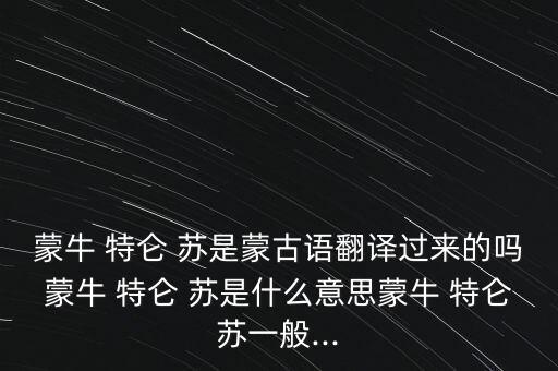 蒙牛 特侖 蘇是蒙古語翻譯過來的嗎蒙牛 特侖 蘇是什么意思蒙牛 特侖蘇一般...