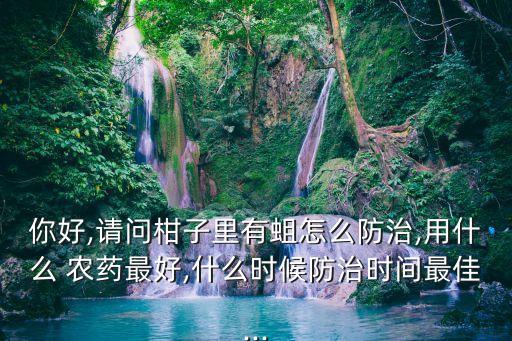 你好,請問柑子里有蛆怎么防治,用什么 農(nóng)藥最好,什么時候防治時間最佳...