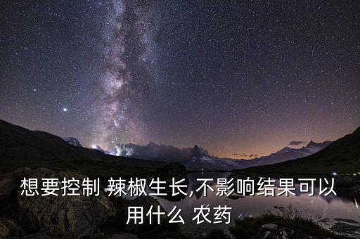 想要控制 辣椒生長,不影響結果可以用什么 農藥